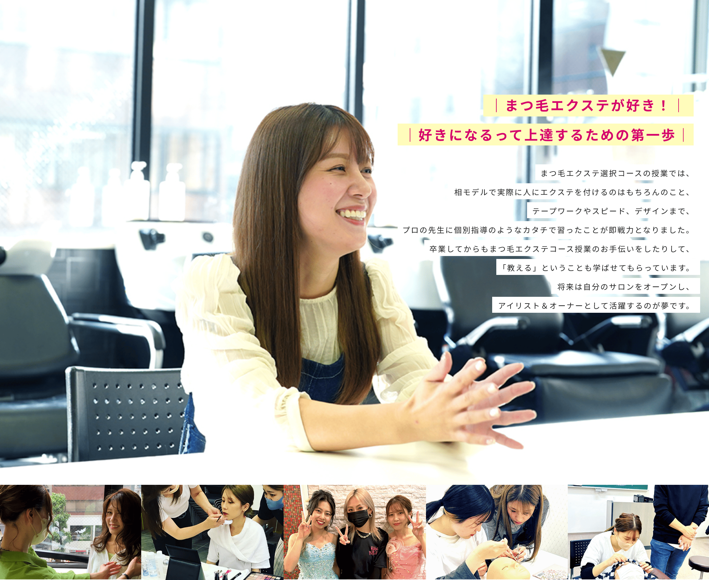 |まつ毛エクステが好き!| |好きになるって上達するための第一歩| まつ毛エクステ選択コースの授業では、相モデルで実際に人にエクステを付けるのはもちろんのこと、テープワークやスピード、デザインまで、プロの先生に個別指導のようなカタチで習ったことが即戦力となりました。卒業してからもまつ毛エクステコース授業のお手伝いをしたりして、「教える」ということも学ばせてもらっています。将来は自分のサロンをオープンし、アイリスト&オーナーとして活躍するのが夢です。