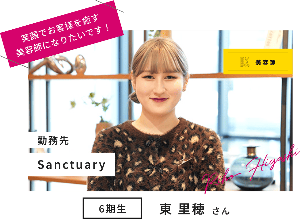 美容師 6期生 東 里穂 さん Riho Higashi 勤務先 Sanctuary 笑顔でお客様を癒す 美容師になりたいです!