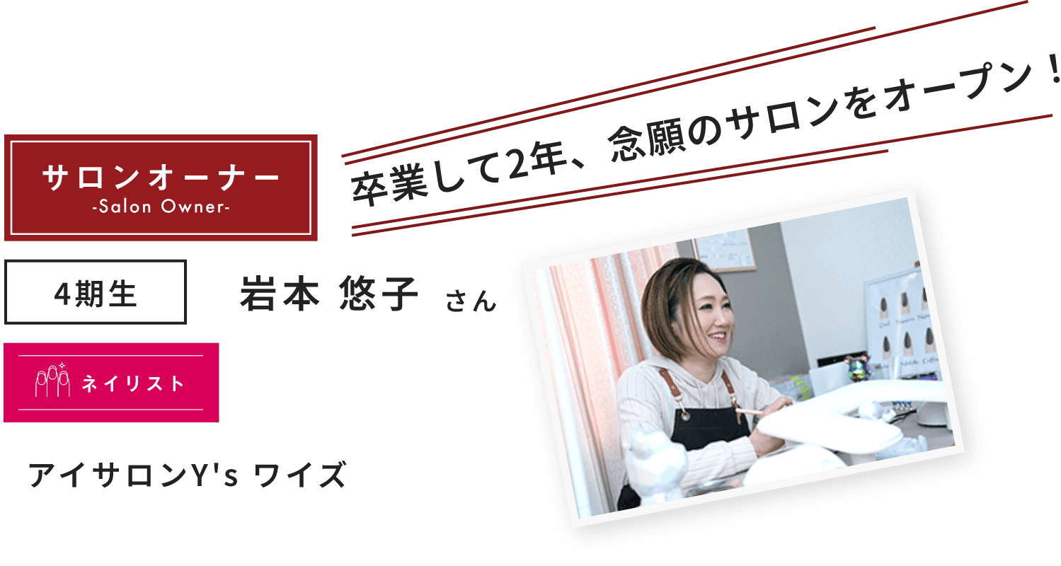 4期生 岩本 悠子 さん 卒業して2年、念願のサロンをオープン!アイサロンY's ワイズ