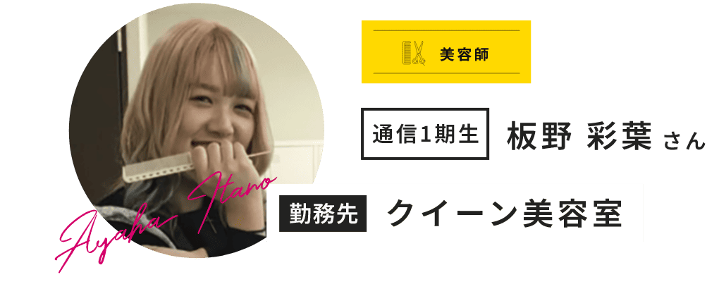 美容師 通信1期生 板野 彩葉 さん Ayaha Itano 勤務先 クイーン美容室