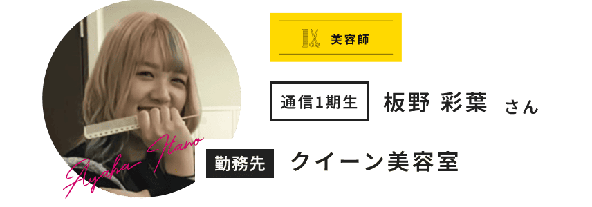 美容師 通信1期生 板野 彩葉 さん Ayaha Itano 勤務先 クイーン美容室