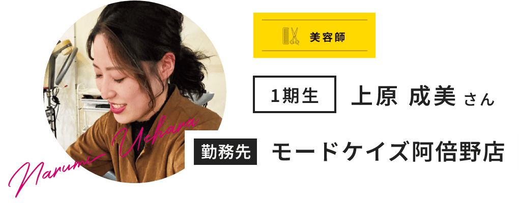 美容師 1期生 上原 成美 さん Narumi Uehara 勤務先 モードケイズ阿倍野店