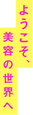 ようこそ、美容の世界へ