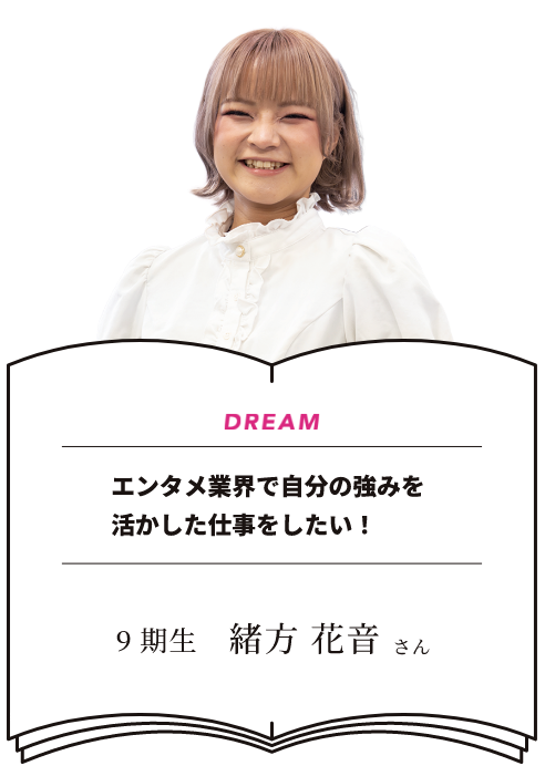 DREAM エンタメ業界で自分の強みを活かした仕事をしたい! 9期生 緒方花音さん